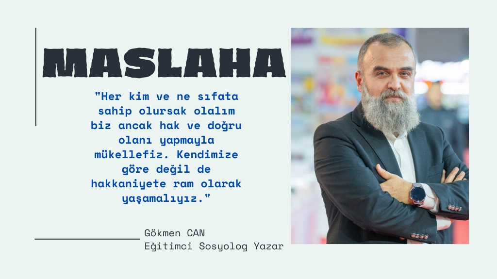 Yetkili ya da yetkisiz bir kimse olduğumuzu sayalım. Her kim ve ne sıfata sahip olursak olalım biz ancak hak ve doğru olanı yapmayla mükellefiz. Kendimize göre değil de hakkaniyete ram olarak yaşamalıyız. Doğruyu söylemek ve hakikati savunmak, insanın onurudur. Maslaha, yalnızca bireysel fayda değil, toplumsal bir ahlak ilkesi olmalıdır. Sözlerin ve eylemlerin uyum içinde olduğu bir toplum, adalet ve iyilik yolunda ilerler. Geliniz, maslahayı hayatımızın her alanına taşıyalım ve her sözde, her davranışta iyiliği esas alalım.